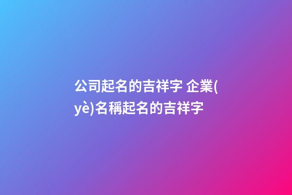 公司起名的吉祥字 企業(yè)名稱起名的吉祥字-第1張-公司起名-玄機派